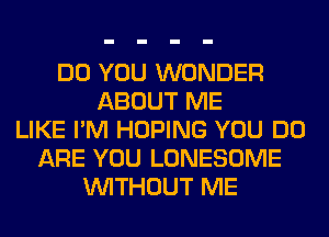 DO YOU WONDER
ABOUT ME
LIKE I'M HOPING YOU DO
ARE YOU LONESOME
WITHOUT ME