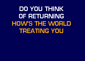 DO YOU THINK
OF RETURNING
HOWS THE WORLD

TREATING YOU