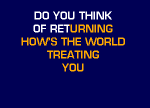 DO YOU THINK
OF RETURNING
HOWS THE WORLD

TREATI NG
YOU