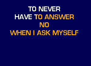 T0 NEVER
HAVE TO ANSWER
N0
WHEN I ASK MYSELF