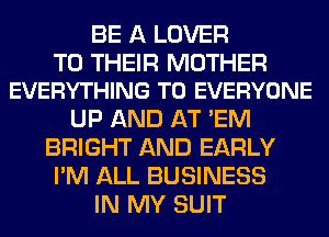 BE A LOVER

TO THEIR MOTHER
EVERYTHING TO EVERYONE

UP AND AT 'EM
BRIGHT AND EARLY
I'M ALL BUSINESS
IN MY SUIT