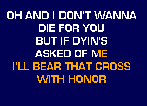 0H AND I DON'T WANNA
DIE FOR YOU
BUT IF DYIN'S
ASKED OF ME
I'LL BEAR THAT CROSS
WITH HONOR