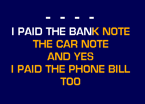 I PAID THE BANK NOTE
THE CAR NOTE
AND YES
I PAID THE PHONE BILL

T00