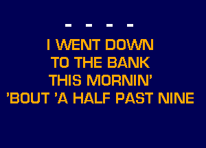 I WENT DOWN
TO THE BANK

THIS MORNIM
'BOUT A HALF PAST NINE