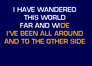 I HAVE WANDERED
THIS WORLD
FAR AND WIDE
I'VE BEEN ALL AROUND
AND TO THE OTHER SIDE