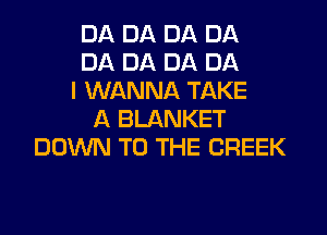 DA DA DA DA
DA DA DA DA
I WANNA TAKE
A BLANKET
DOWN TO THE CREEK