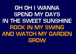 0H OH I WANNA
SPEND MY DAYS
IN THE SWEET SUNSHINE
ROCK IN MY SINlNG
AND WATCH MY GARDEN
GROW