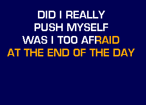 DID I REALLY
PUSH MYSELF
WAS I T00 AFRAID
AT THE END OF THE DAY