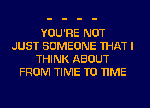 YOU'RE NOT
JUST SOMEONE THAT I
THINK ABOUT
FROM TIME TO TIME