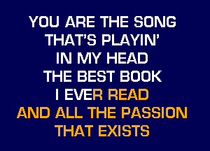 YOU ARE THE SONG
THATS PLAYIN'
IN MY HEAD
THE BEST BOOK
I EVER READ
AND ALL THE PASSION
THAT EXISTS