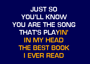 JUST SO
YOU LL KNOW
YOU ARE THE SONG
THATS PLAYIN'
IN MY HEAD
THE BEST BOOK
I EVER READ