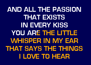 AND ALL THE PASSION
THAT EXISTS
IN EVERY KISS
YOU ARE THE LITTLE
VVHISPER IN MY EAR
THAT SAYS THE THINGS
I LOVE TO HEAR