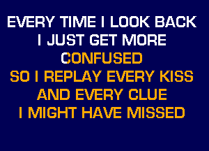 EVERY TIME I LOOK BACK
I JUST GET MORE
CONFUSED
SO I REPLAY EVERY KISS
AND EVERY CLUE
I MIGHT HAVE MISSED