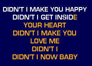 DIDN'T I MAKE YOU HAPPY
DIDN'T I GET INSIDE
YOUR HEART
DIDN'T I MAKE YOU
LOVE ME
DIDN'T I
DIDN'T I NOW BABY