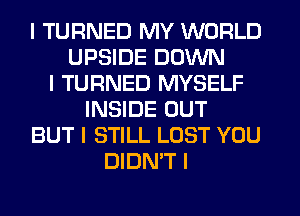 I TURNED MY WORLD
UPSIDE DOWN
I TURNED MYSELF
INSIDE OUT
BUT I STILL LOST YOU
DIDN'T I