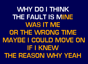 INHY DO I THINK
THE FAULT IS MINE
WAS IT ME
OR THE WRONG TIME
MAYBE I COULD MOVE 0N
IF I KNEW
THE REASON INHY YEAH