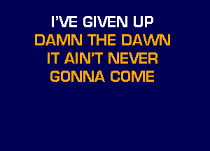 I'VE GIVEN UP
DAMN THE DAWN
IT AIN'T NEVER

GONNA COME