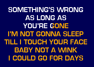 SOMETHING'S WRONG
AS LONG AS
YOU'RE GONE
I'M NOT GONNA SLEEP
TILL I TOUCH YOUR FACE
BABY NOT A WINK
I COULD GO FOR DAYS