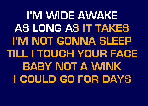 I'M WIDE AWAKE
AS LONG AS IT TAKES
I'M NOT GONNA SLEEP
TILL I TOUCH YOUR FACE
BABY NOT A WINK
I COULD GO FOR DAYS