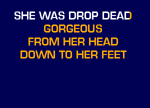 SHE WAS DROP DEAD
GORGEOUS
FROM HER HEAD
DOWN TO HER FEET