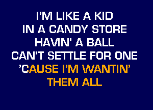 I'M LIKE A KID
IN A CANDY STORE
HAVIN' A BALL
CAN'T SETTLE FOR ONE
'CAUSE I'M WANTINA
THEM ALL