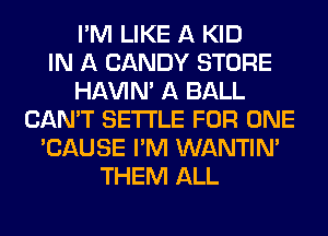 I'M LIKE A KID
IN A CANDY STORE
HAVIN' A BALL
CAN'T SETTLE FOR ONE
'CAUSE I'M WANTINA
THEM ALL