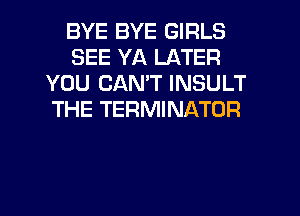 BYE BYE GIRLS
SEE YA LATER
YOU CANT INSULT
THE TERMINATOR