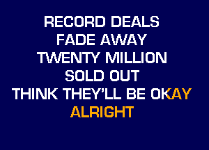 RECORD DEALS
FADE AWAY
TWENTY MILLION
SOLD OUT
THINK THEY'LL BE OKAY
ALRIGHT