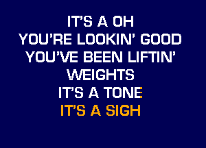 ITS A 0H
YOU'RE LOOKIN' GOOD
YOU'VE BEEN LIFTIN'
WEIGHTS
ITS A TONE
ITS A SIGH