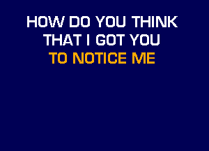 HOW DO YOU THINK
THAT I GOT YOU
TO NOTICE ME