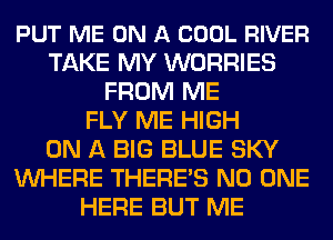 PUT ME ON A COOL RIVER
TAKE MY WORRIES
FROM ME
FLY ME HIGH
ON A BIG BLUE SKY
WHERE THERE'S NO ONE
HERE BUT ME
