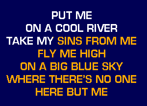 PUT ME
ON A COOL RIVER
TAKE MY SINS FROM ME
FLY ME HIGH
ON A BIG BLUE SKY
WHERE THERE'S NO ONE
HERE BUT ME