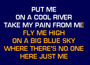 PUT ME
ON A COOL RIVER
TAKE MY PAIN FROM ME
FLY ME HIGH
ON A BIG BLUE SKY
WHERE THERE'S NO ONE
HERE JUST ME