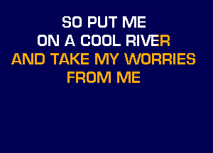 SO PUT ME
ON A COOL RIVER
AND TAKE MY WORRIES

FROM ME