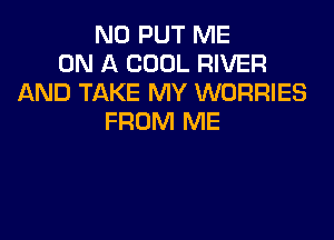 N0 PUT ME
ON A COOL RIVER
AND TAKE MY WORRIES

FROM ME