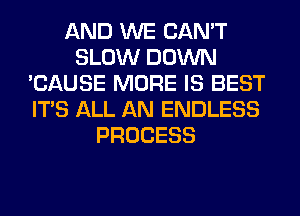 AND WE CAN'T
SLOW DOWN
'CAUSE MORE IS BEST
ITS ALL AN ENDLESS
PROCESS