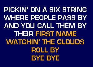 PICKIM ON A SIX STRING
WHERE PEOPLE PASS BY
AND YOU CALL THEM BY
THEIR FIRST NAME
WATCHIM THE CLOUDS
ROLL BY
BYE BYE