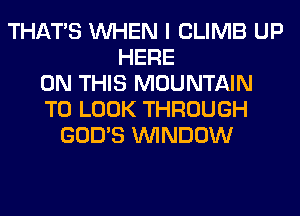 THAT'S WHEN I CLIMB UP
HERE
ON THIS MOUNTAIN
TO LOOK THROUGH
GOD'S WINDOW