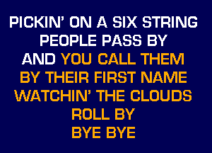 PICKIM ON A SIX STRING
PEOPLE PASS BY
AND YOU CALL THEM
BY THEIR FIRST NAME
WATCHIM THE CLOUDS
ROLL BY
BYE BYE