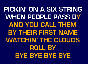 PICKIM ON A SIX STRING
WHEN PEOPLE PASS BY
AND YOU CALL THEM
BY THEIR FIRST NAME
WATCHIM THE CLOUDS
ROLL BY
BYE BYE BYE BYE