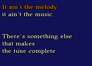 It ain't the melody
it ain't the music

There's something else
that makes
the tune complete