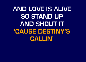 AND LOVE IS ALIVE
SO STAND UP
AND SHOUT IT

'CAUSE DESTINY'S
CALLIN'
