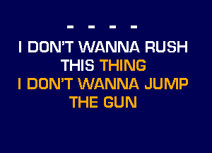 I DON'T WANNA RUSH
THIS THING

I DON'T WANNA JUMP
THE GUN