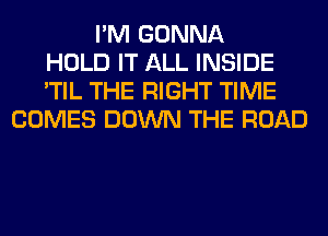 I'M GONNA
HOLD IT ALL INSIDE
'TIL THE RIGHT TIME
COMES DOWN THE ROAD