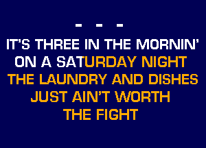 IT'S THREE IN THE MORNIN'

ON A SATURDAY NIGHT
THE LAUNDRY AND DISHES

JUST AIN'T WORTH
THE FIGHT