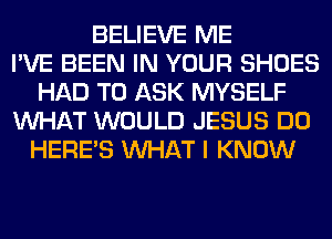 BELIEVE ME
I'VE BEEN IN YOUR SHOES
HAD TO ASK MYSELF
WHAT WOULD JESUS DO
HERES WHAT I KNOW