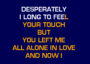 DESPERATELY
I LONG T0 FEEL
YOUR TOUCH
BUT
YOU LEFT ME
ALL ALONE IN LOVE
AND NOWI