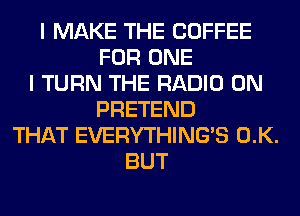 I MAKE THE COFFEE
FOR ONE
I TURN THE RADIO 0N
PRETEND
THAT EVERYTHINGB 0.K.
BUT