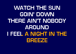 WATCH THE SUN
GOIN' DOWN
THERE AIN'T NOBODY
AROUND
I FEEL A NIGHT IN THE
BREEZE