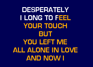 DESPERATELY
I LONG T0 FEEL
YOUR TOUCH
BUT
YOU LEFT ME
ALL ALONE IN LOVE
AND NOWI